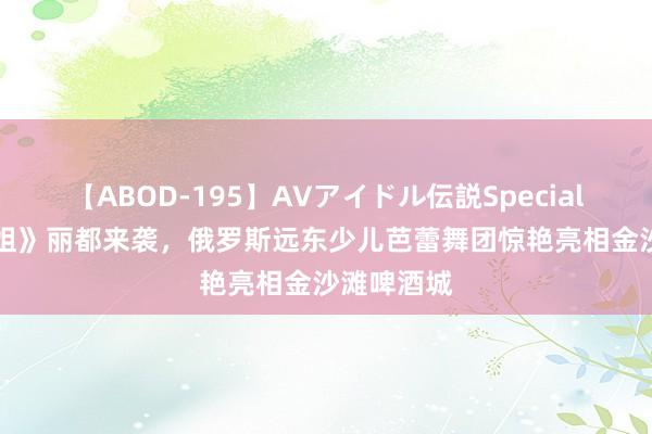 【ABOD-195】AVアイドル伝説Special 4 《灰小姐》丽都来袭，俄罗斯远东少儿芭蕾舞团惊艳亮相金沙滩啤酒城