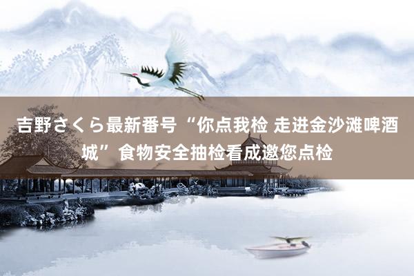 吉野さくら最新番号 “你点我检 走进金沙滩啤酒城” 食物安全抽检看成邀您点检