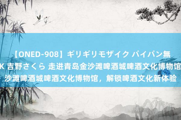 【ONED-908】ギリギリモザイク パイパン無限絶頂！激イカセFUCK 吉野さくら 走进青岛金沙滩啤酒城啤酒文化博物馆，解锁啤酒文化新体验