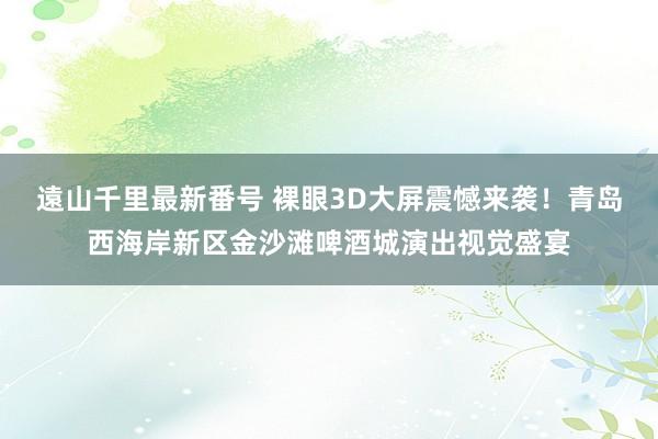 遠山千里最新番号 裸眼3D大屏震憾来袭！青岛西海岸新区金沙滩啤酒城演出视觉盛宴