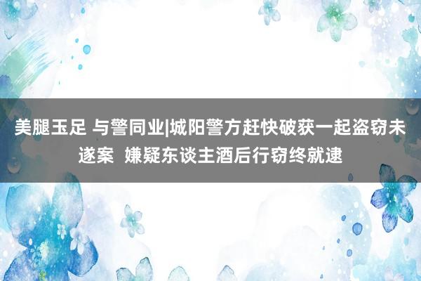 美腿玉足 与警同业|城阳警方赶快破获一起盗窃未遂案  嫌疑东谈主酒后行窃终就逮