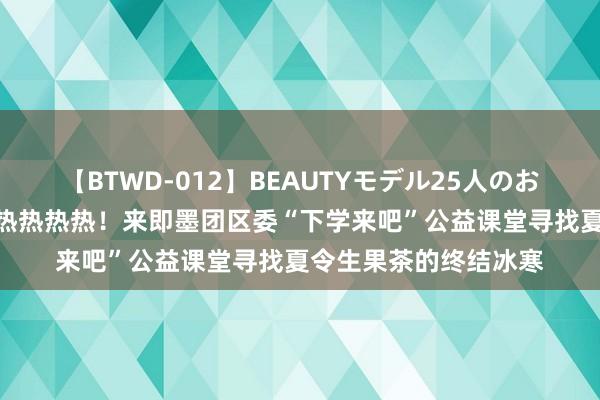 【BTWD-012】BEAUTYモデル25人のお掃除フェラ4時間 热热热热热！来即墨团区委“下学来吧”公益课堂寻找夏令生果茶的终结冰寒