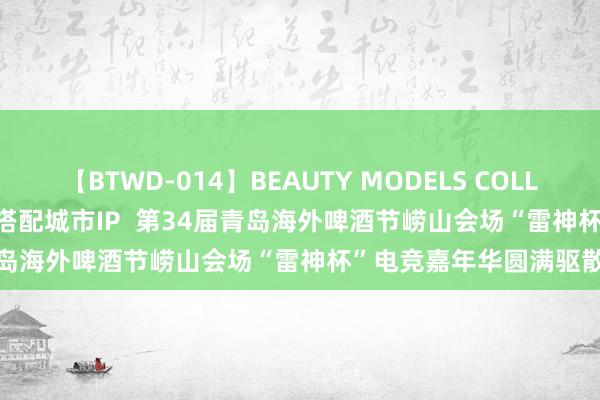 【BTWD-014】BEAUTY MODELS COLLECTION 2 4時間 电竞搭配城市IP  第34届青岛海外啤酒节崂山会场“雷神杯”电竞嘉年华圆满驱散