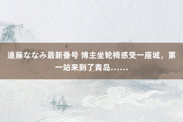 遠藤ななみ最新番号 博主坐轮椅感受一座城，第一站来到了青岛……