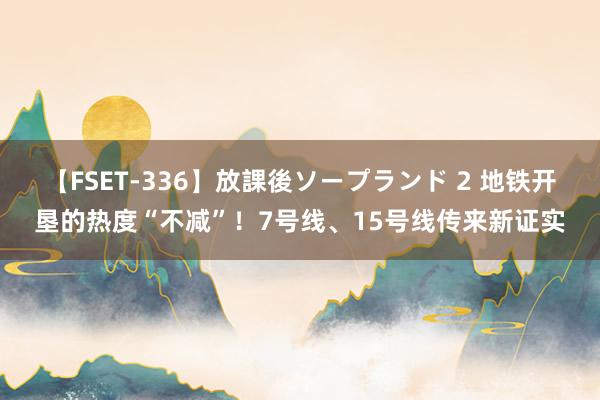 【FSET-336】放課後ソープランド 2 地铁开垦的热度“不减”！7号线、15号线传来新证实