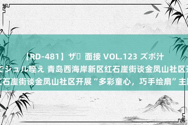 【RD-481】ザ・面接 VOL.123 ズボ汁 伝染 逆面接 上品なおクチでジュル咥え 青岛西海岸新区红石崖街谈金凤山社区开展“多彩童心，巧手绘扇”主题算作