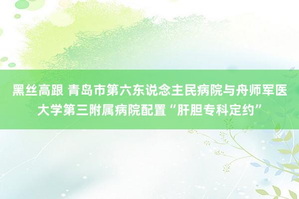 黑丝高跟 青岛市第六东说念主民病院与舟师军医大学第三附属病院配置“肝胆专科定约”