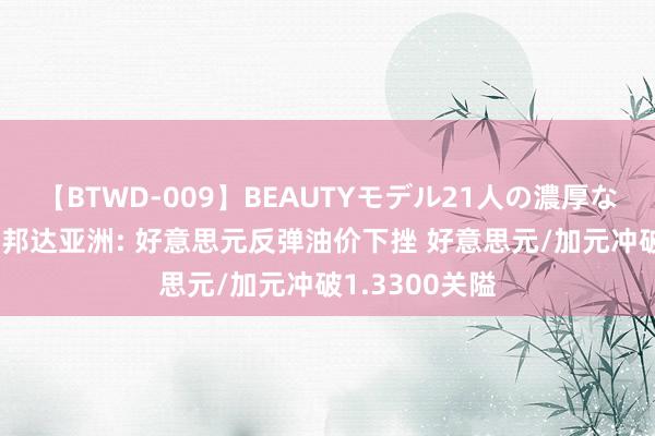 【BTWD-009】BEAUTYモデル21人の濃厚なフェラ4時間 邦达亚洲: 好意思元反弹油价下挫 好意思元/加元冲破1.3300关隘