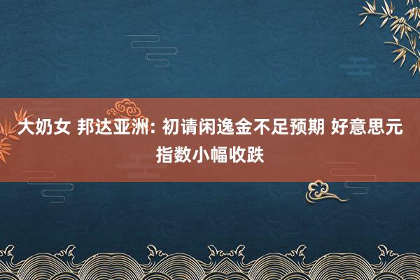 大奶女 邦达亚洲: 初请闲逸金不足预期 好意思元指数小幅收跌