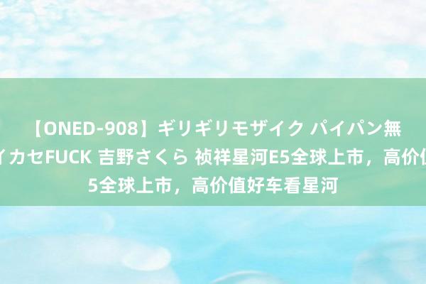 【ONED-908】ギリギリモザイク パイパン無限絶頂！激イカセFUCK 吉野さくら 祯祥星河E5全球上市，高价值好车看星河