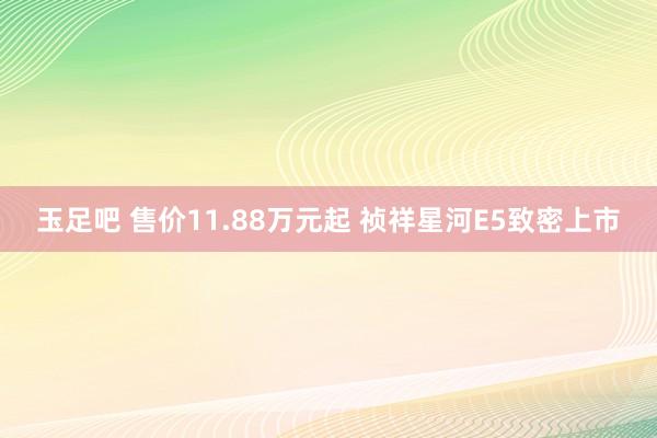 玉足吧 售价11.88万元起 祯祥星河E5致密上市