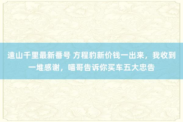 遠山千里最新番号 方程豹新价钱一出来，我收到一堆感谢，喵哥告诉你买车五大忠告