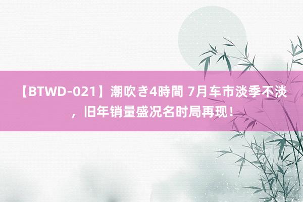 【BTWD-021】潮吹き4時間 7月车市淡季不淡，旧年销量盛况名时局再现！