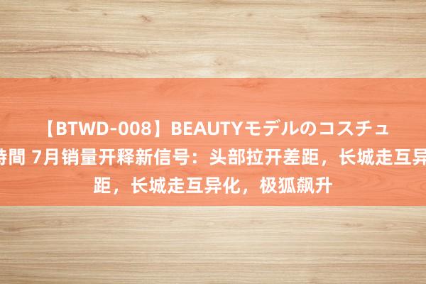 【BTWD-008】BEAUTYモデルのコスチュームプレイ4時間 7月销量开释新信号：头部拉开差距，长城走互异化，极狐飙升