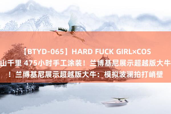 【BTYD-065】HARD FUCK GIRL×COSPLAY PRINCESS 遠山千里 475小时手工涂装！兰博基尼展示超越版大牛：模拟波澜拍打峭壁