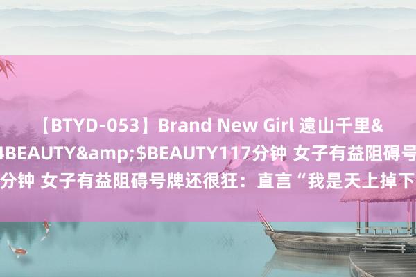 【BTYD-053】Brand New Girl 遠山千里</a>2007-08-24BEAUTY&$BEAUTY117分钟 女子有益阻碍号牌还很狂：直言“我是天上掉下来的东说念主”