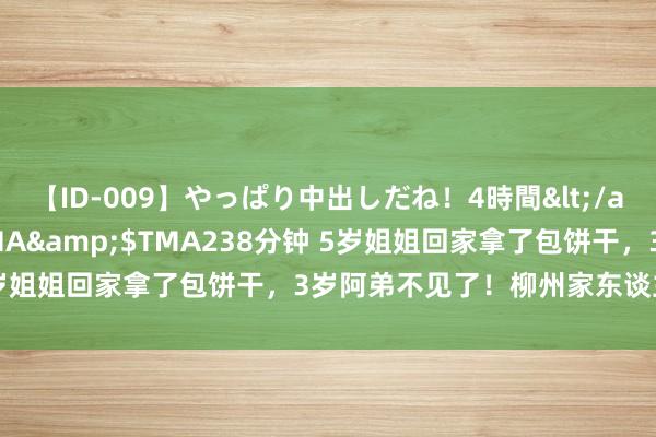 【ID-009】やっぱり中出しだね！4時間</a>2009-05-08TMA&$TMA238分钟 5岁姐姐回家拿了包饼干，3岁阿弟不见了！柳州家东谈主寻找于今