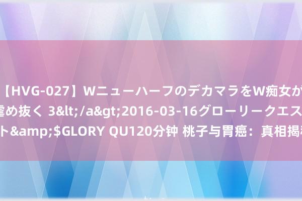 【HVG-027】WニューハーフのデカマラをW痴女が焦らし寸止めで虐め抜く 3</a>2016-03-16グローリークエスト&$GLORY QU120分钟 桃子与胃癌：真相揭秘，这些生果你需严慎食用！