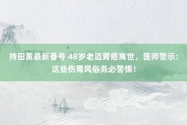 持田薫最新番号 48岁老迈胃癌离世，医师警示：这些伤胃风俗务必警惕！