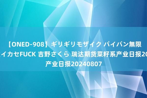 【ONED-908】ギリギリモザイク パイパン無限絶頂！激イカセFUCK 吉野さくら 瑞达期货菜籽系产业日报20240807