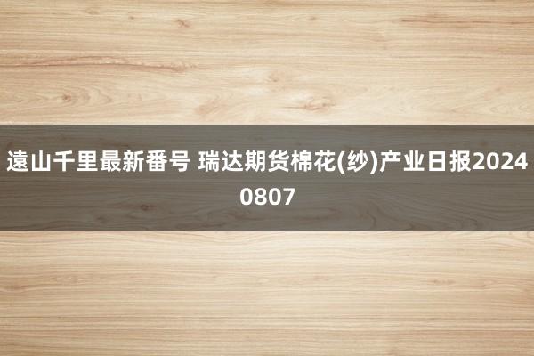 遠山千里最新番号 瑞达期货棉花(纱)产业日报20240807