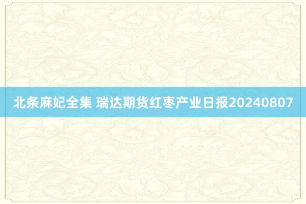 北条麻妃全集 瑞达期货红枣产业日报20240807