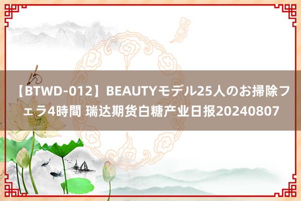 【BTWD-012】BEAUTYモデル25人のお掃除フェラ4時間 瑞达期货白糖产业日报20240807