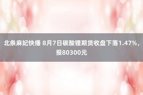 北条麻妃快播 8月7日碳酸锂期货收盘下落1.47%，报80300元