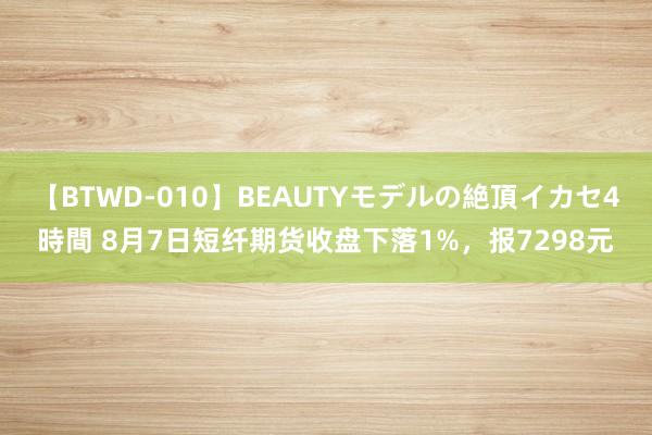 【BTWD-010】BEAUTYモデルの絶頂イカセ4時間 8月7日短纤期货收盘下落1%，报7298元