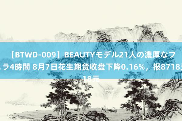 【BTWD-009】BEAUTYモデル21人の濃厚なフェラ4時間 8月7日花生期货收盘下降0.16%，报8718元