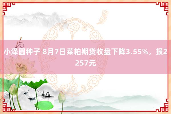 小泽圆种子 8月7日菜粕期货收盘下降3.55%，报2257元