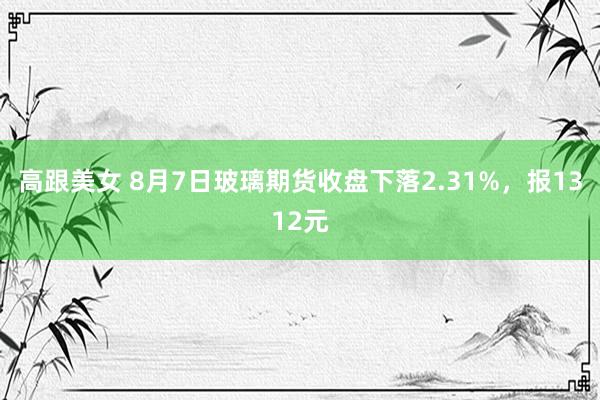 高跟美女 8月7日玻璃期货收盘下落2.31%，报1312元