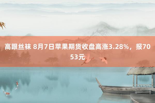 高跟丝袜 8月7日苹果期货收盘高涨3.28%，报7053元