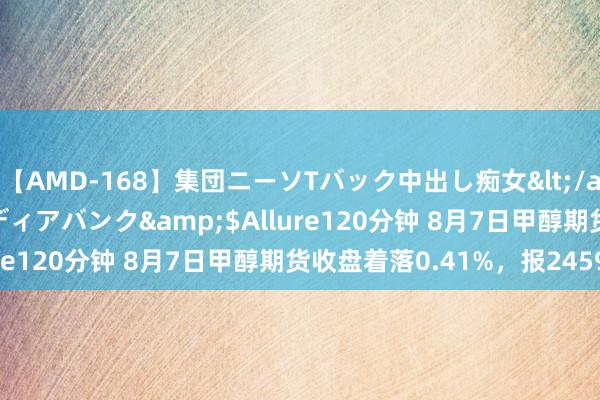 【AMD-168】集団ニーソTバック中出し痴女</a>2007-11-23メディアバンク&$Allure120分钟 8月7日甲醇期货收盘着落0.41%，报2459元