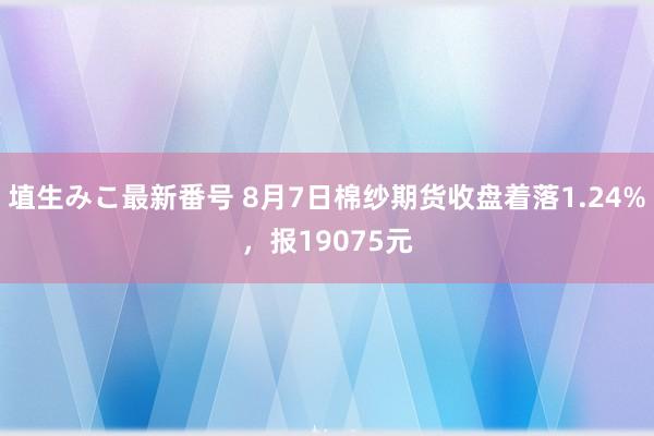 埴生みこ最新番号 8月7日棉纱期货收盘着落1.24%，报19075元