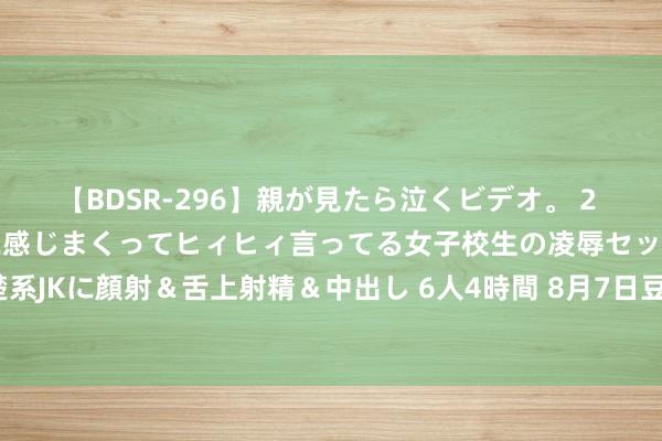 【BDSR-296】親が見たら泣くビデオ。 2 死にたくなるほど辛いのに感じまくってヒィヒィ言ってる女子校生の凌辱セックス。清楚系JKに顔射＆舌上射精＆中出し 6人4時間 8月7日豆油期货收盘下落1.07%，报7406元