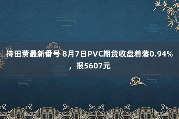 持田薫最新番号 8月7日PVC期货收盘着落0.94%，报5607元