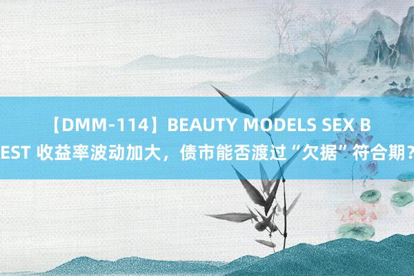 【DMM-114】BEAUTY MODELS SEX BEST 收益率波动加大，债市能否渡过“欠据”符合期？