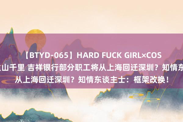 【BTYD-065】HARD FUCK GIRL×COSPLAY PRINCESS 遠山千里 吉祥银行部分职工将从上海回迁深圳？知情东谈主士：框架改换！