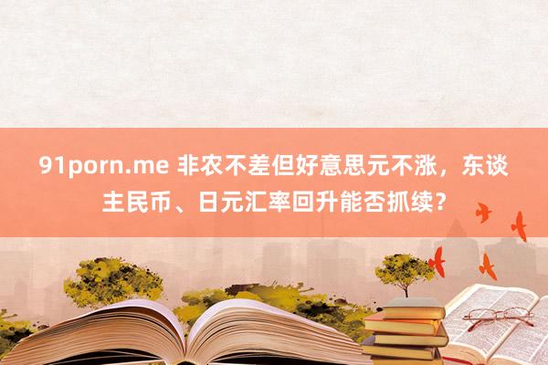 91porn.me 非农不差但好意思元不涨，东谈主民币、日元汇率回升能否抓续？