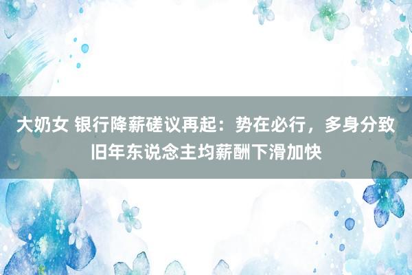 大奶女 银行降薪磋议再起：势在必行，多身分致旧年东说念主均薪酬下滑加快