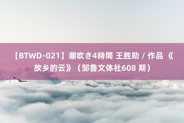 【BTWD-021】潮吹き4時間 王胜勋 / 作品 《故乡的云》（邹鲁文体社608 期）