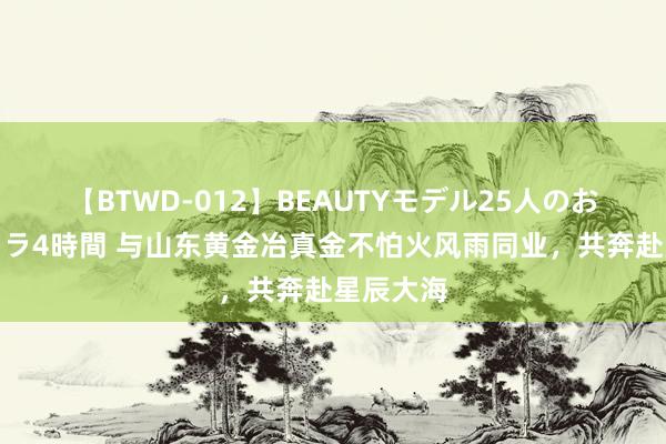 【BTWD-012】BEAUTYモデル25人のお掃除フェラ4時間 与山东黄金冶真金不怕火风雨同业，共奔赴星辰大海