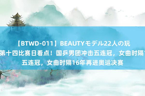 【BTWD-011】BEAUTYモデル22人の玩具責め4時間 奥运第十四比赛日看点！国乒男团冲击五连冠，女曲时隔16年再进奥运决赛