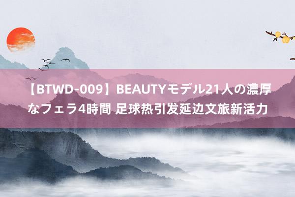 【BTWD-009】BEAUTYモデル21人の濃厚なフェラ4時間 足球热引发延边文旅新活力