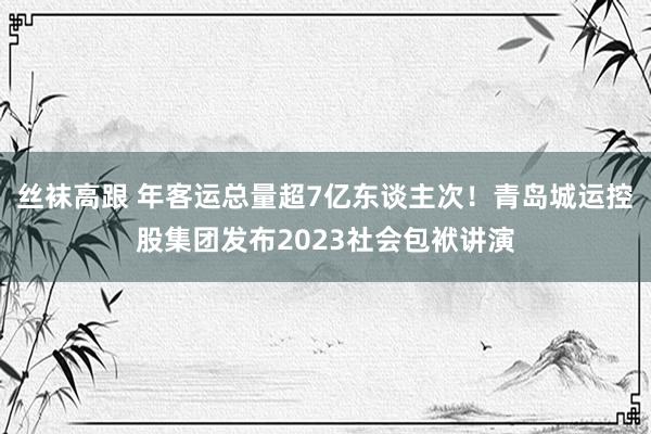 丝袜高跟 年客运总量超7亿东谈主次！青岛城运控股集团发布2023社会包袱讲演