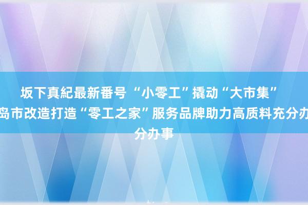 坂下真紀最新番号 “小零工”撬动“大市集”  青岛市改造打造“零工之家”服务品牌助力高质料充分办事