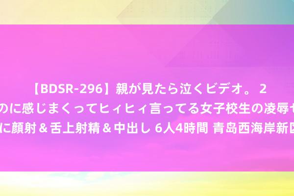 【BDSR-296】親が見たら泣くビデオ。 2 死にたくなるほど辛いのに感じまくってヒィヒィ言ってる女子校生の凌辱セックス。清楚系JKに顔射＆舌上射精＆中出し 6人4時間 青岛西海岸新区女企业家商会开展“伊见青新”爱心助农活动