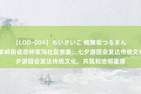 【LOD-004】ちいさいこ 純無垢つるまん 埴生みこ 崂山区金家岭街说念钟家沟社区党委：七夕游园会发达传统文化，共筑和洽邻里情