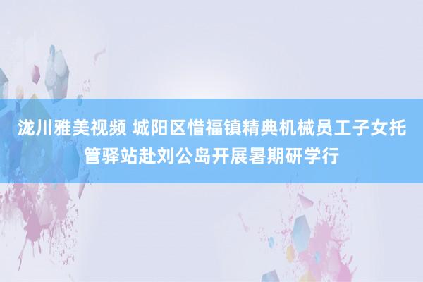 泷川雅美视频 城阳区惜福镇精典机械员工子女托管驿站赴刘公岛开展暑期研学行